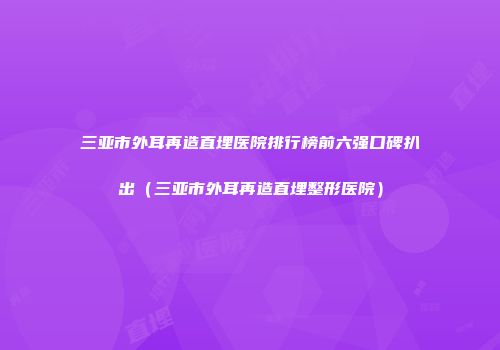 三亚市外耳再造直埋医院排行榜前六强口碑扒出（三亚市外耳再造直埋整形医院）