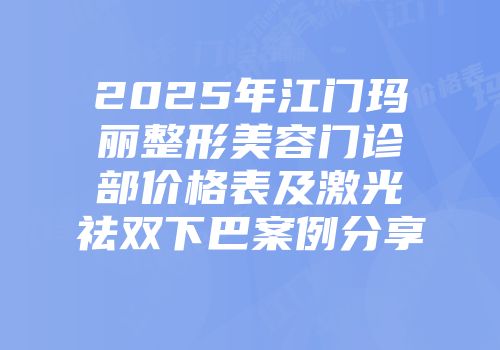 2025年江门玛丽整形美容门诊部价格表及激光祛双下巴案例分享