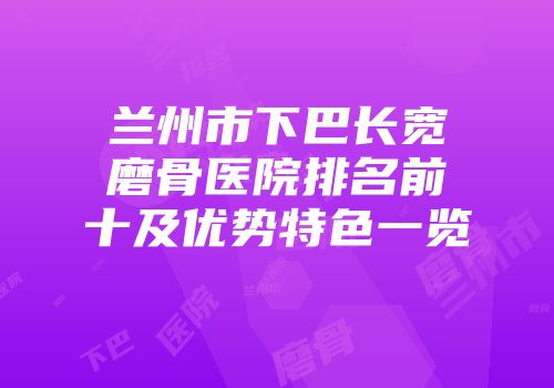 兰州市下巴长宽磨骨医院排名前十及优势特色一览