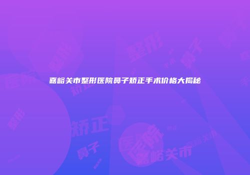 嘉峪关市整形医院鼻子矫正手术价格大揭秘