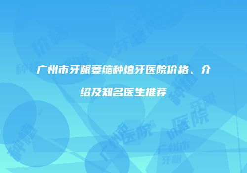 广州市牙龈萎缩种植牙医院价格、介绍及知名医生推荐