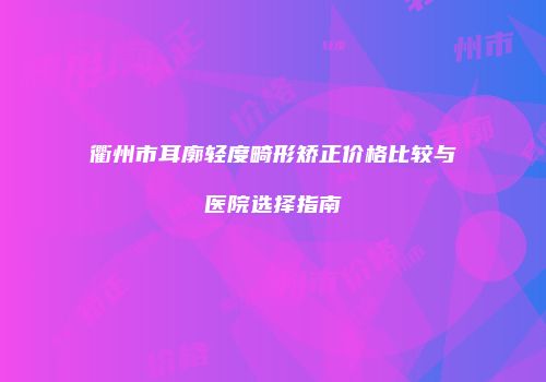 衢州市耳廓轻度畸形矫正价格比较与医院选择指南