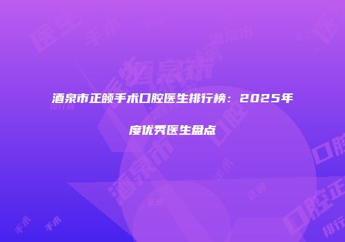 酒泉市正颌手术口腔医生排行榜：2025年度优秀医生盘点