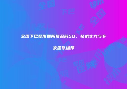 全国下巴整形医院排名前50：技术实力与专家团队推荐