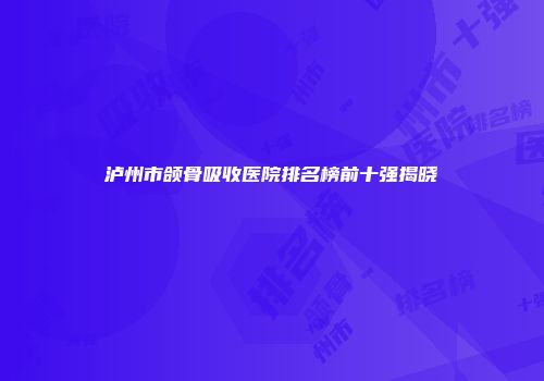 泸州市颌骨吸收医院排名榜前十强揭晓