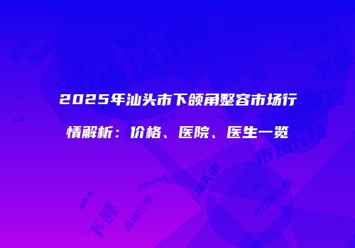 2025年汕头市下颌角整容市场行情解析：价格、医院、医生一览