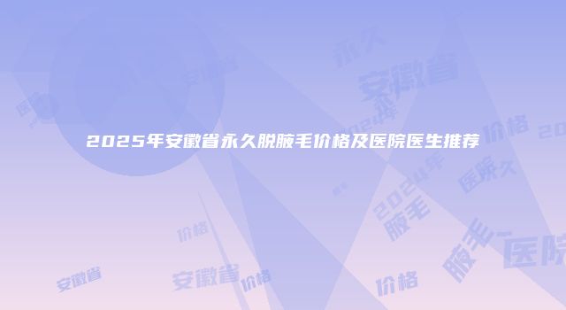 2025年安徽省永久脱腋毛价格及医院医生推荐
