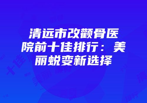 清远市改颧骨医院前十佳排行：美丽蜕变新选择