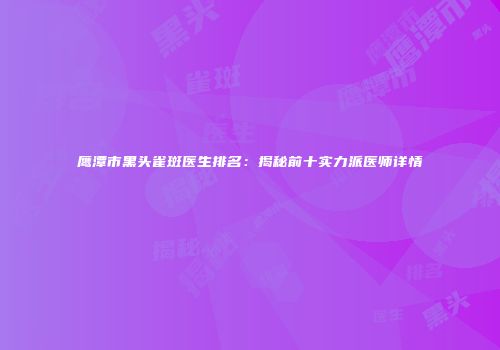 鹰潭市黑头雀斑医生排名：揭秘前十实力派医师详情