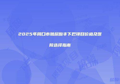 2025年周口市玻尿酸丰下巴项目价格及医院选择指南