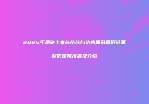 2025年恩施土家族苗族自治州耳朵畸形造耳整形医院排名及介绍