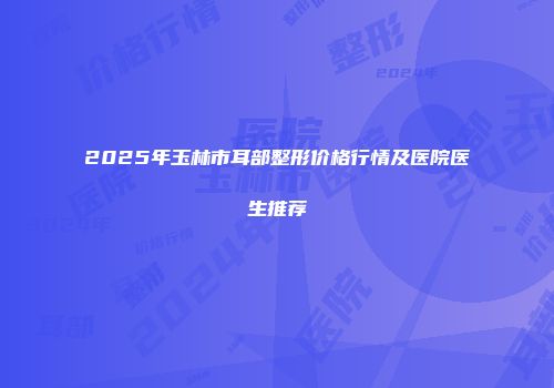 2025年玉林市耳部整形价格行情及医院医生推荐