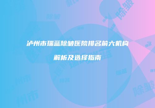 泸州市瑞蓝除皱医院排名前六机构解析及选择指南