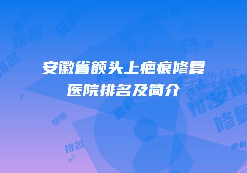 安徽省额头上疤痕修复医院排名及简介