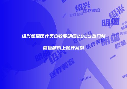 绍兴颜星医疗美容收费明细2025热门新篇巨献附上颚牙案例