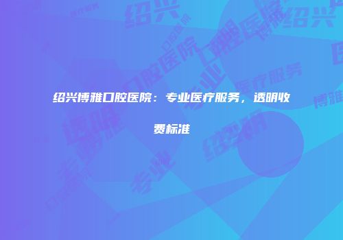 绍兴博雅口腔医院：专业医疗服务，透明收费标准