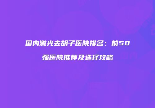 国内激光去胡子医院排名：前50强医院推荐及选择攻略