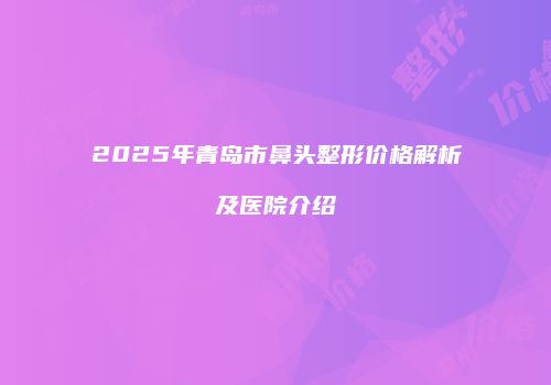 2025年青岛市鼻头整形价格解析及医院介绍