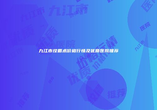 九江市纹眉术价格行情及优质医院推荐