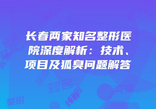 长春两家知名整形医院深度解析：技术、项目及狐臭问题解答