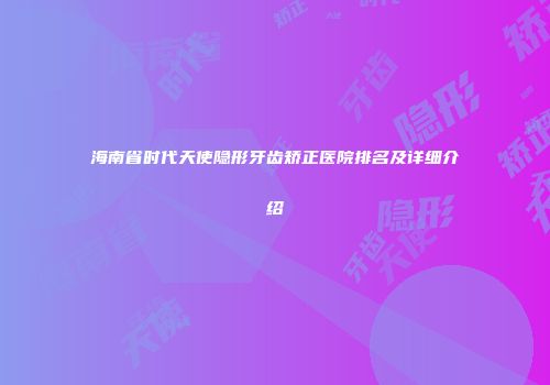 海南省时代天使隐形牙齿矫正医院排名及详细介绍