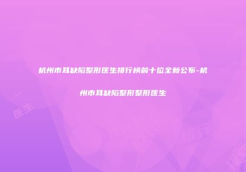 杭州市耳缺陷整形医生排行榜前十位全新公布-杭州市耳缺陷整形整形医生