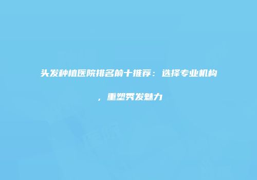 头发种植医院排名前十推荐：选择专业机构，重塑秀发魅力