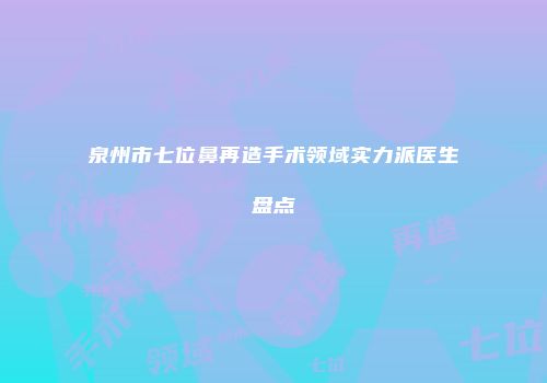 泉州市七位鼻再造手术领域实力派医生盘点