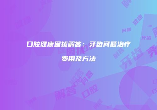 口腔健康困扰解答：牙齿问题治疗费用及方法