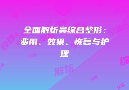 全面解析鼻综合整形：费用、效果、恢复与护理