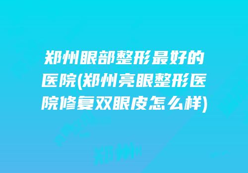 郑州眼部整形最好的医院(郑州亮眼整形医院修复双眼皮怎么样)