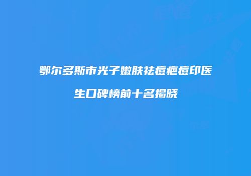 鄂尔多斯市光子嫩肤祛痘疤痘印医生口碑榜前十名揭晓
