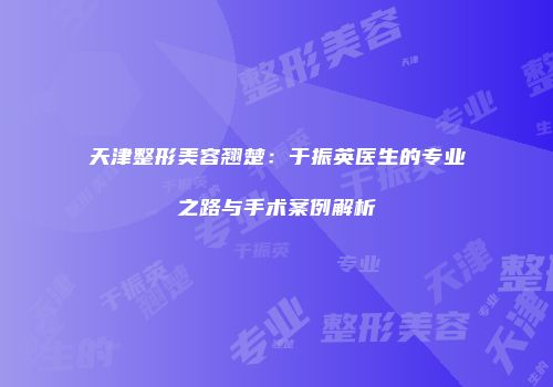 天津整形美容翘楚：于振英医生的专业之路与手术案例解析