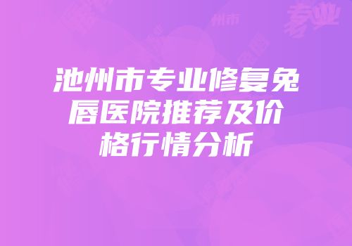 池州市专业修复兔唇医院推荐及价格行情分析