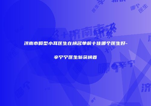 济南市畸型小耳医生在榜名单前十佳哪个医生好-辛宁宁医生斩获榜首
