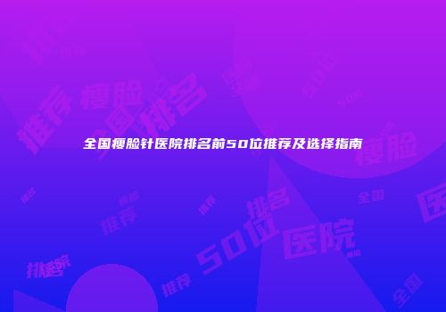 全国瘦脸针医院排名前50位推荐及选择指南