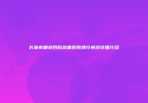 长春市眼袋凹陷改善医院排行榜及详细介绍