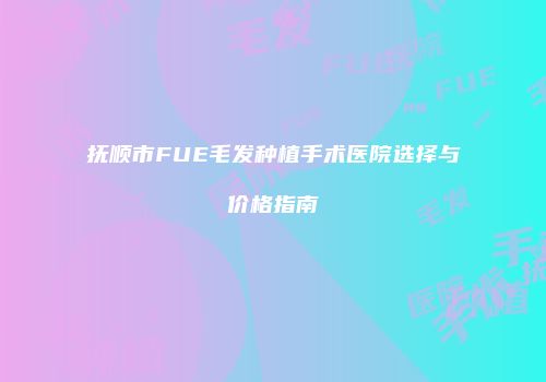 抚顺市FUE毛发种植手术医院选择与价格指南