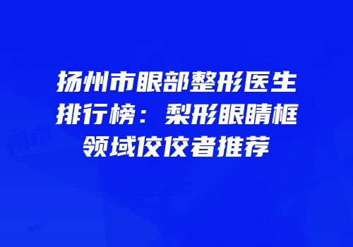 扬州市眼部整形医生排行榜：梨形眼睛框领域佼佼者推荐