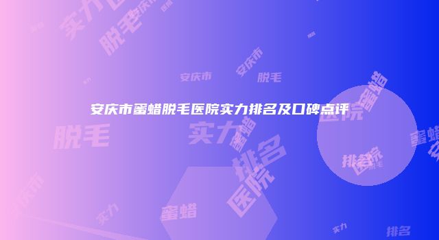 安庆市蜜蜡脱毛医院实力排名及口碑点评