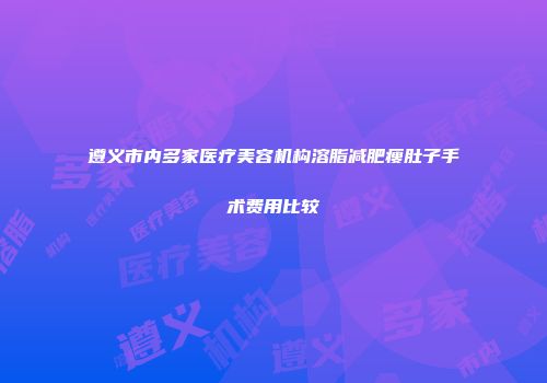 遵义市内多家医疗美容机构溶脂减肥瘦肚子手术费用比较