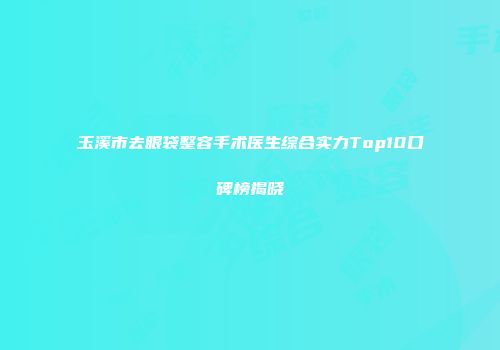 玉溪市去眼袋整容手术医生综合实力Top10口碑榜揭晓