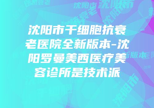 沈阳市干细胞抗衰老医院全新版本-沈阳罗曼美西医疗美容诊所是技术派