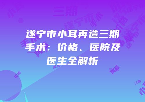 遂宁市小耳再造三期手术：价格、医院及医生全解析
