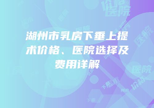 湖州市乳房下垂上提术价格、医院选择及费用详解