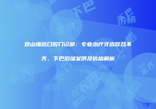 昆山瑞齿口腔门诊部：专业治疗牙齿咬合不齐，下巴后缩案例及价格解析