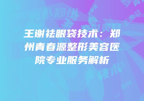 王谢祛眼袋技术：郑州青春源整形美容医院专业服务解析