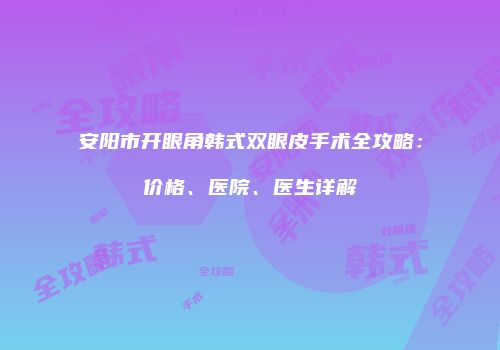 安阳市开眼角韩式双眼皮手术全攻略：价格、医院、医生详解
