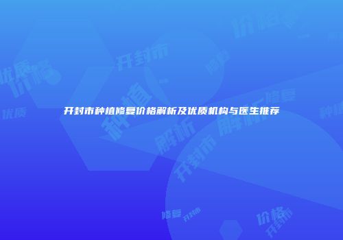 开封市种植修复价格解析及优质机构与医生推荐