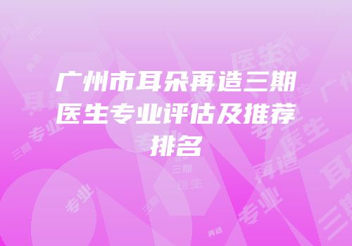 广州市耳朵再造三期医生专业评估及推荐排名